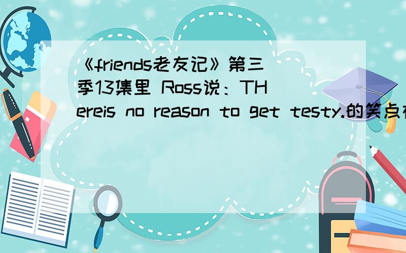 《friends老友记》第三季13集里 Ross说：THereis no reason to get testy.的笑点在哪?莫名啊.