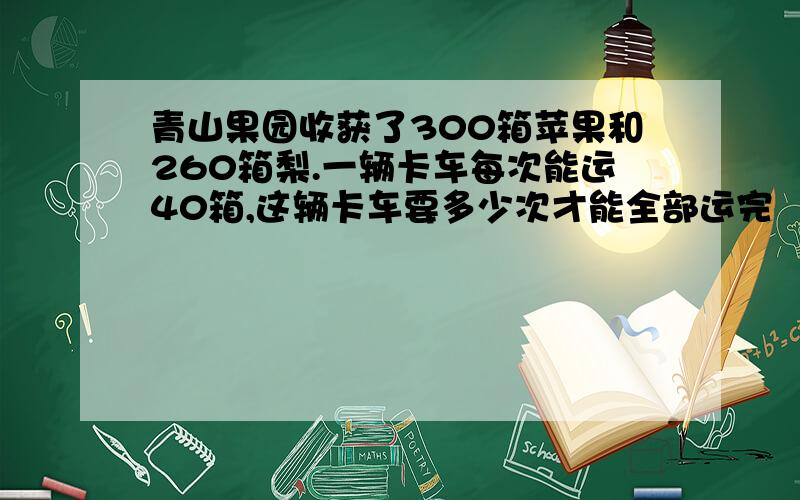 青山果园收获了300箱苹果和260箱梨.一辆卡车每次能运40箱,这辆卡车要多少次才能全部运完