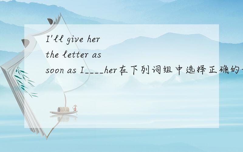 I'll give her the letter as soon as I____her在下列词组中选择正确的词组填写在横线上be good at,take care of,get off,cry,sing,bring,see请各位大侠帮帮忙,小妹很急!