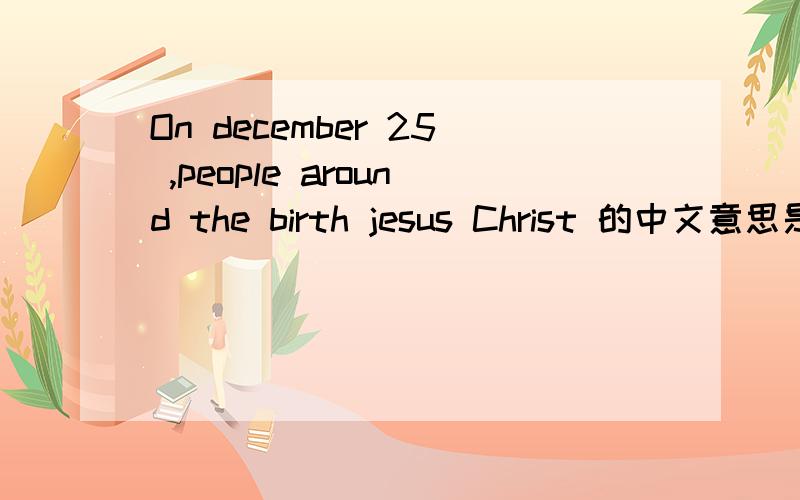 On december 25 ,people around the birth jesus Christ 的中文意思是什么