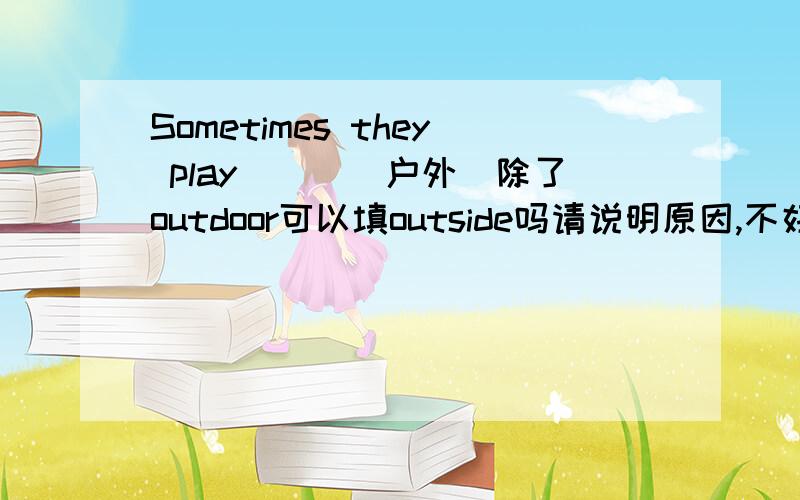 Sometimes they play___(户外)除了outdoor可以填outside吗请说明原因,不好意思，我打错了，应该是outdoors和outside