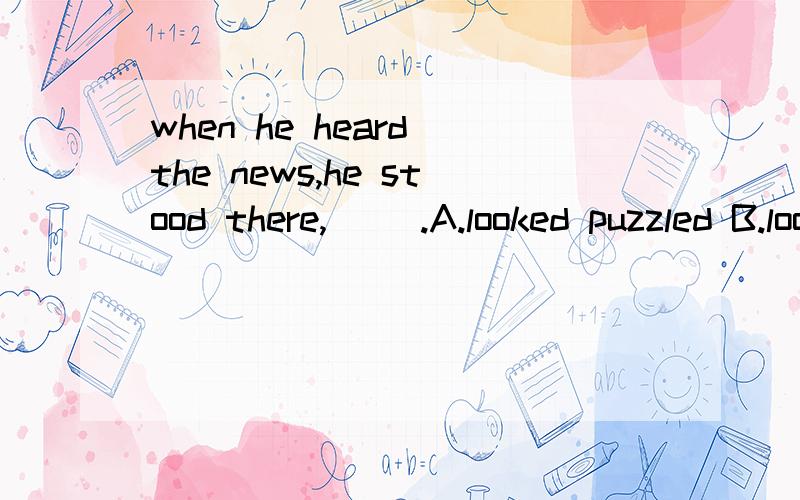 when he heard the news,he stood there,( ).A.looked puzzled B.looking puzzled C.looed puzzling D.looking puzzling