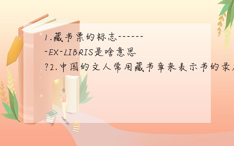 1.藏书票的标志-------EX-LIBRIS是啥意思?2.中国的文人常用藏书章来表示书的录属关系,你知道藏书章属于哪种艺术形式?