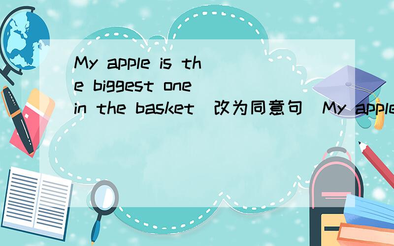 My apple is the biggest one in the basket(改为同意句）My apple is bigger than ____ ____ ____in the basket