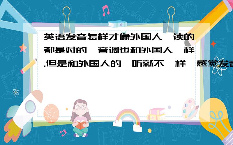 英语发音怎样才像外国人,读的都是对的,音调也和外国人一样.但是和外国人的一听就不一样,感觉发音方式不一样,怎样才能像欧美人说的感觉.