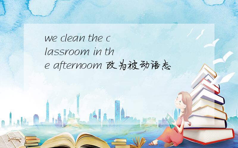 we clean the classroom in the afternoom 改为被动语态