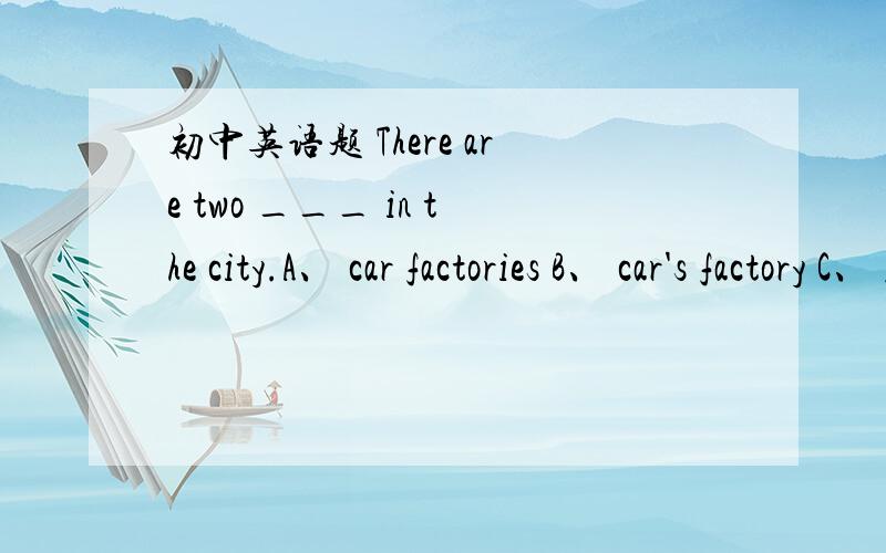 初中英语题 There are two ___ in the city.A、 car factories B、 car's factory C、 factories of car's  为什么?