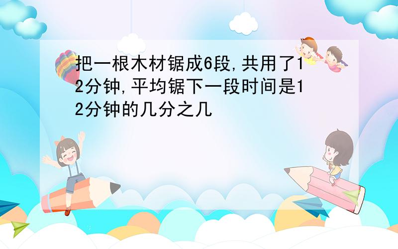 把一根木材锯成6段,共用了12分钟,平均锯下一段时间是12分钟的几分之几