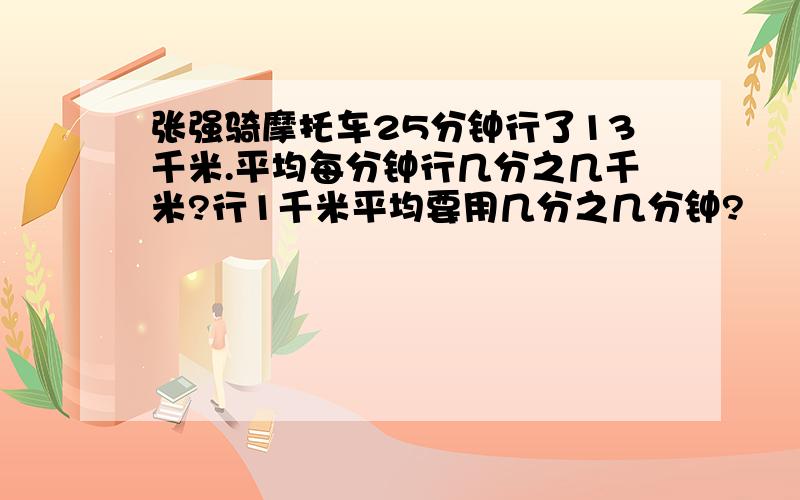 张强骑摩托车25分钟行了13千米.平均每分钟行几分之几千米?行1千米平均要用几分之几分钟?