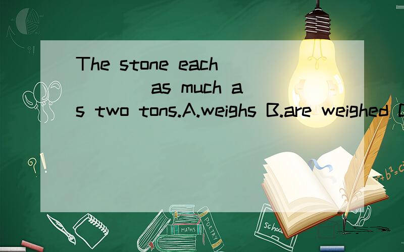 The stone each ___ as much as two tons.A.weighs B.are weighed C.weigh D.is weighed与 each of the stones ___ as much as 的区别