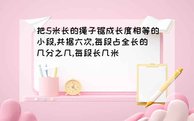 把5米长的绳子锯成长度相等的小段,共据六次,每段占全长的几分之几,每段长几米