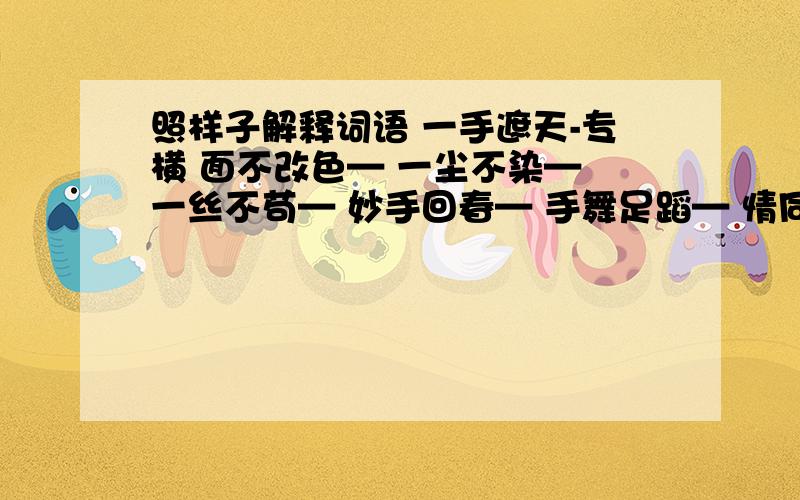 照样子解释词语 一手遮天-专横 面不改色— 一尘不染— 一丝不苟— 妙手回春— 手舞足蹈— 情同手足—