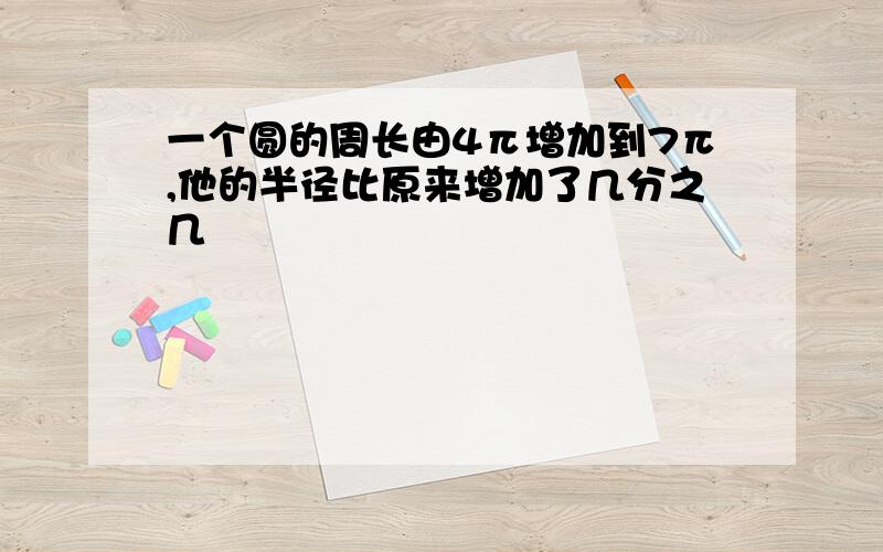 一个圆的周长由4π增加到7π,他的半径比原来增加了几分之几