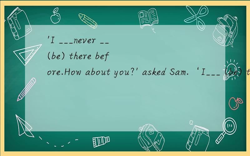 'I ___never __(be) there before.How about you?' asked Sam.‘I___ (be) there once.__应该填什么?