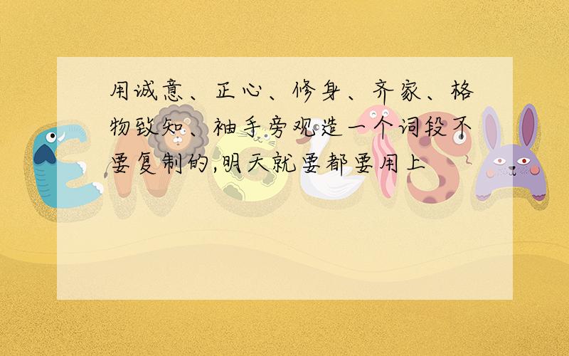 用诚意、正心、修身、齐家、格物致知、袖手旁观造一个词段不要复制的,明天就要都要用上