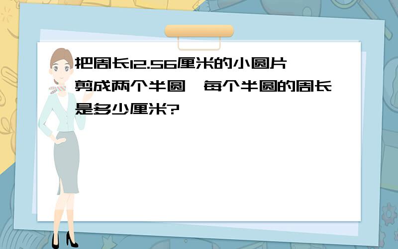 把周长12.56厘米的小圆片剪成两个半圆,每个半圆的周长是多少厘米?