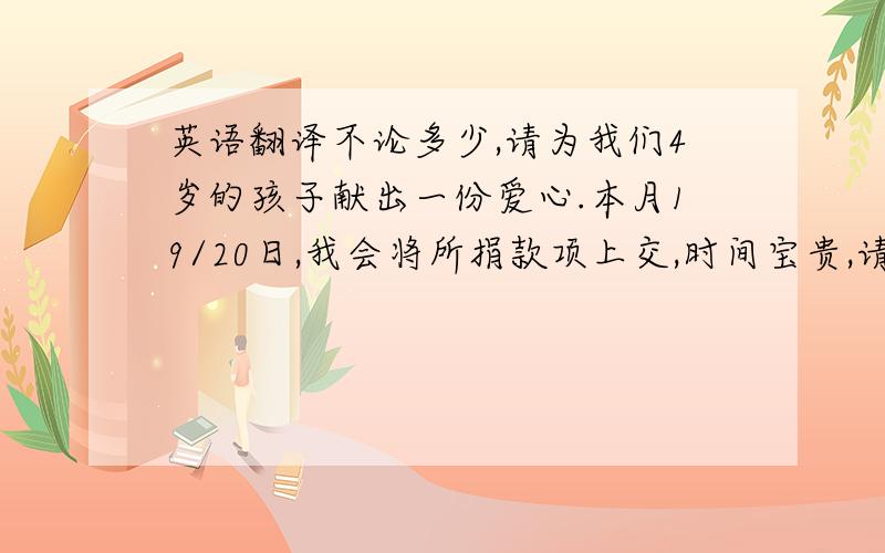 英语翻译不论多少,请为我们4岁的孩子献出一份爱心.本月19/20日,我会将所捐款项上交,时间宝贵,请大家积极踊跃~