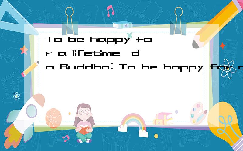 To be happy for a lifetime,do Buddha; To be happy for a while,a few; If you want to a person happy,have a dream; To be the family happy,cooking; To be a happy person,to reciprocate.