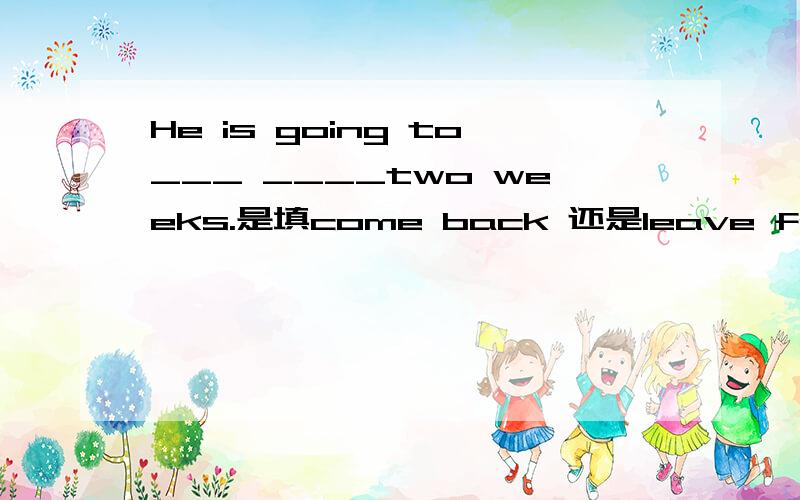 He is going to___ ____two weeks.是填come back 还是leave for