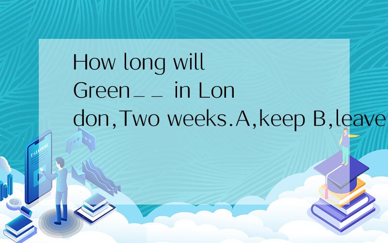 How long will Green__ in London,Two weeks.A,keep B,leave C,stay为什么?