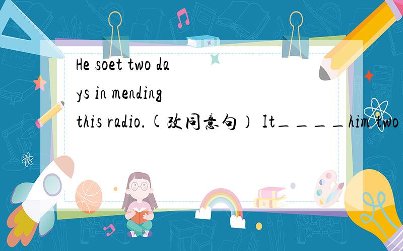 He soet two days in mending this radio.(改同意句） It____him two days__mend this radio