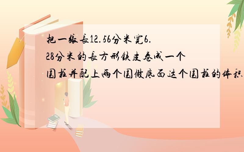 把一张长12.56分米宽6.28分米的长方形铁皮卷成一个圆柱并配上两个圆做底面这个圆柱的体积是多少?