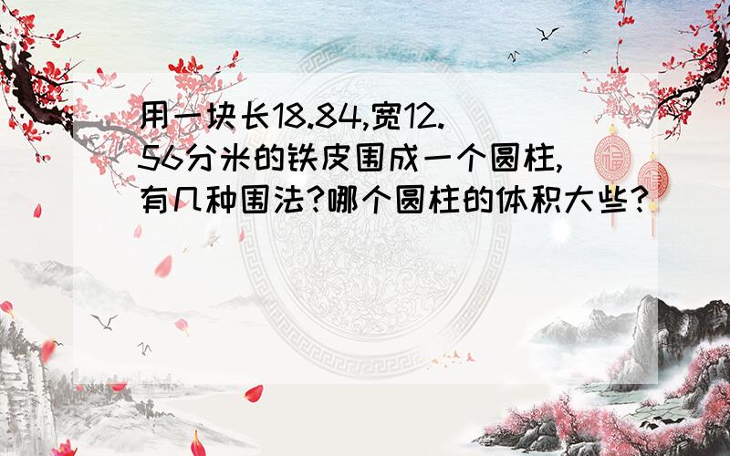 用一块长18.84,宽12.56分米的铁皮围成一个圆柱,有几种围法?哪个圆柱的体积大些?