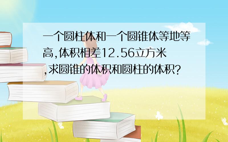 一个圆柱体和一个圆锥体等地等高,体积相差12.56立方米,求圆锥的体积和圆柱的体积?