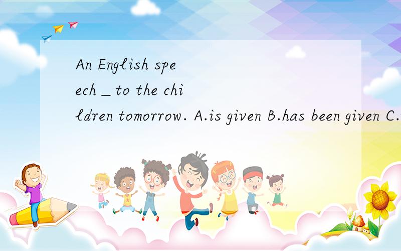 An English speech＿to the children tomorrow. A.is given B.has been given C.will be given D.was give