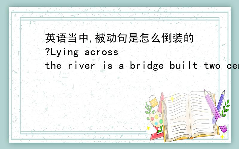 英语当中,被动句是怎么倒装的?Lying across the river is a bridge built two centuries ago.还是Lying across the river is built a bridge two centuries ago.我觉得Lying across the river是地点状语,位于句首应该完全倒装啊,但