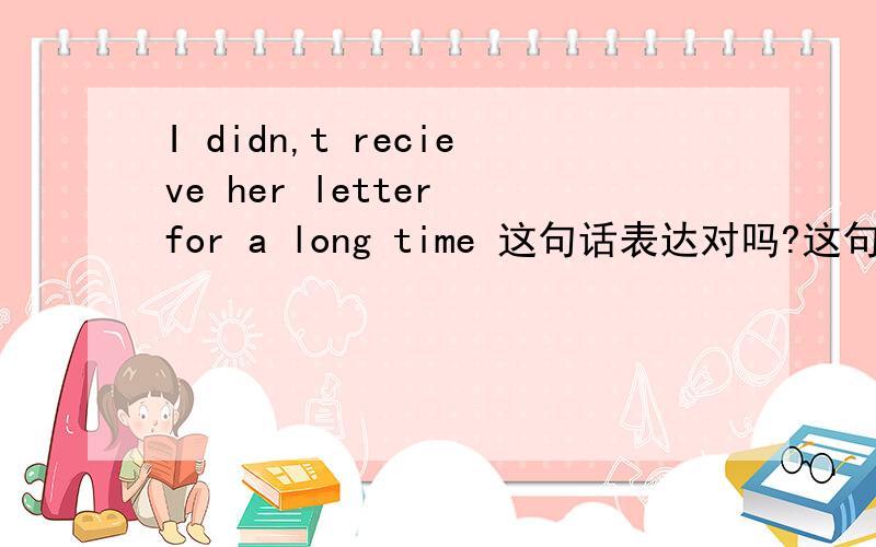 I didn,t recieve her letter for a long time 这句话表达对吗?这句话是有 for a long time 但是我说这句话的意境是之前有一段时间没收到他的来信，而且对我现在没造成影响，也不能用一般过去式吗？八