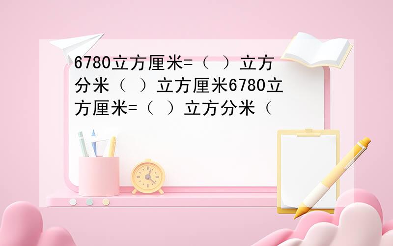 6780立方厘米=（ ）立方分米（ ）立方厘米6780立方厘米=（ ）立方分米（