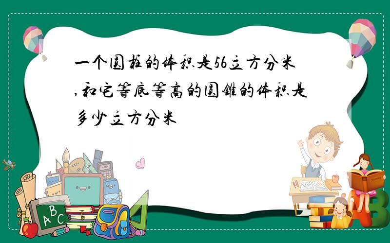 一个圆柱的体积是56立方分米,和它等底等高的圆锥的体积是多少立方分米