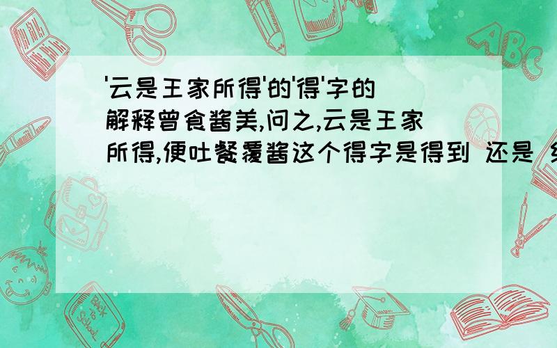 '云是王家所得'的'得'字的解释曾食酱美,问之,云是王家所得,便吐餐覆酱这个得字是得到 还是 给的意思啊我觉得是给啊,可老师说是得到,