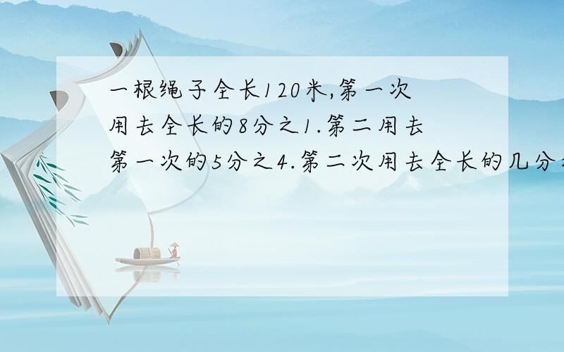 一根绳子全长120米,第一次用去全长的8分之1.第二用去第一次的5分之4.第二次用去全长的几分之几,两次用去全长的几分之几,这根绳子还剩多少米?