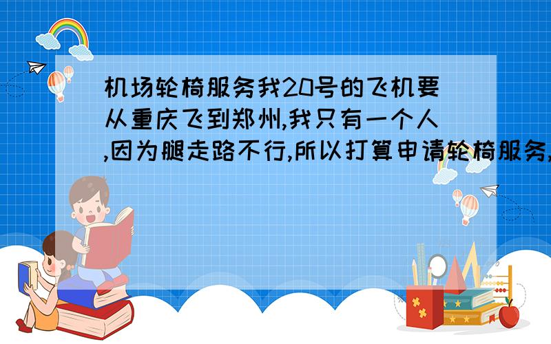 机场轮椅服务我20号的飞机要从重庆飞到郑州,我只有一个人,因为腿走路不行,所以打算申请轮椅服务,我在重庆机场可以申请轮椅,那么到了郑州之后,新郑机场怎么让人安排轮椅接我下飞机?是