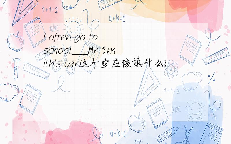 i often go to school___Mr Smith's car这个空应该填什么?