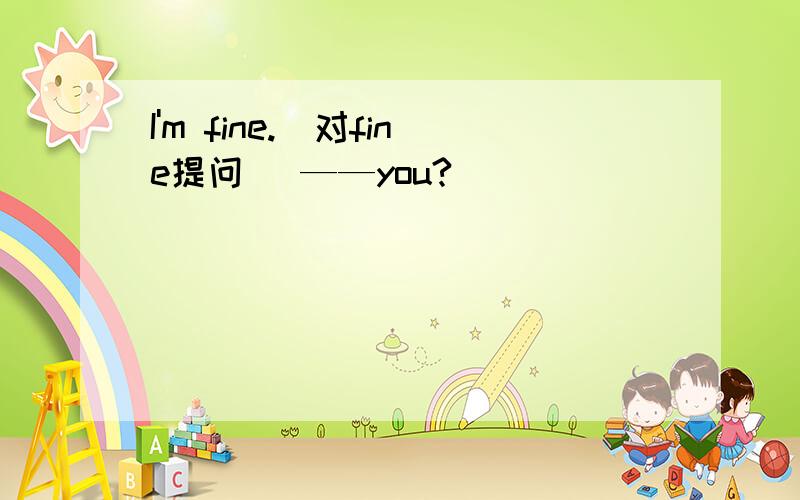 I'm fine.(对fine提问) ——you?