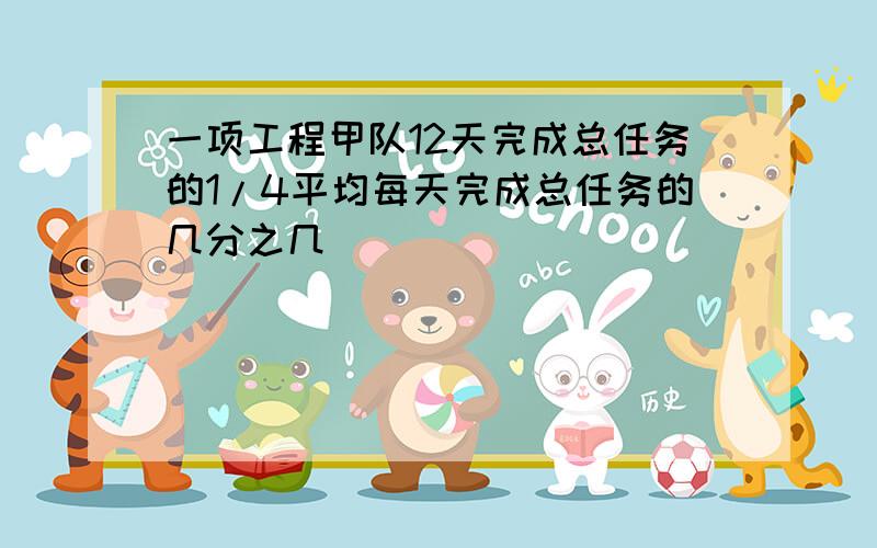 一项工程甲队12天完成总任务的1/4平均每天完成总任务的几分之几