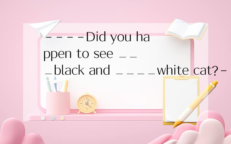 ----Did you happen to see ___black and ____white cat?------Is she missing I told you to take care of her.A.the,the B.the;不填 C.a;不填 D.a; the选哪项?因为什么?