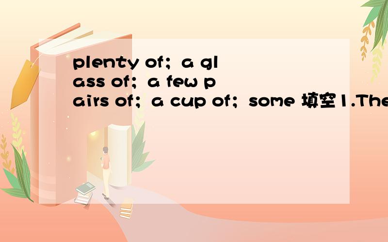 plenty of；a glass of；a few pairs of；a cup of；some 填空1.There are ( ) tablets on the table.2.There is still ( ) cough syrup in the bottle.3.There are ( ) socks in the box.4.There are ( ) vegetables in the basket.5.Would you like ( ) cola?(