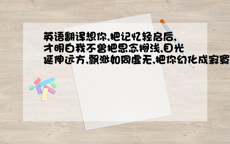 英语翻译想你,把记忆轻启后,才明白我不曾把思念搁浅,目光延伸远方,飘渺如同虚无,把你幻化成寂寞的影子,寂寥而冗长,而在影子里我孤单的依旧把自己迷失,没了方向,看寂寞的风吹乱了旷野