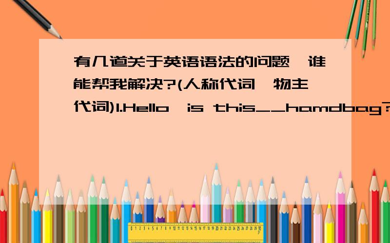 有几道关于英语语法的问题,谁能帮我解决?(人称代词、物主代词)1.Hello,is this__hamdbag?2.Are__ready,Dave?3.__is a kind man.4.Where is john?__is in the study.5.Oh,it’s __!Nice to see you.6.__ is half past three now.7.Look,this