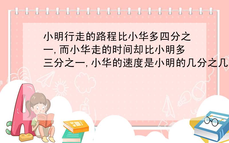 小明行走的路程比小华多四分之一,而小华走的时间却比小明多三分之一,小华的速度是小明的几分之几?这道应用题怎么写?快一点  谢谢大家