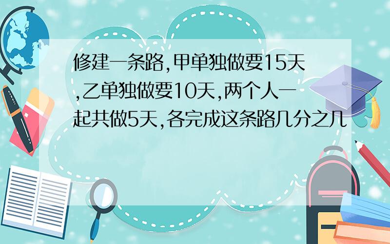 修建一条路,甲单独做要15天,乙单独做要10天,两个人一起共做5天,各完成这条路几分之几