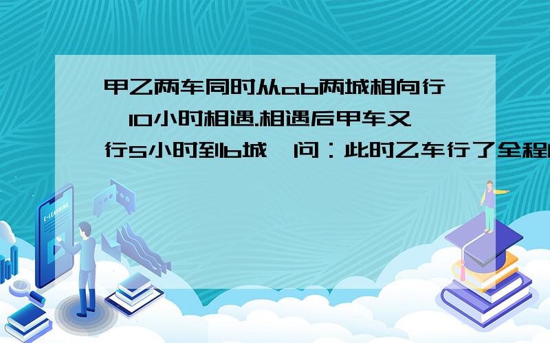 甲乙两车同时从ab两城相向行,10小时相遇.相遇后甲车又行5小时到b城,问：此时乙车行了全程的几分之几?