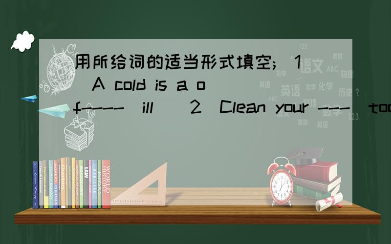 用所给词的适当形式填空;(1)A cold is a of----(ill)(2)Clean your ---(tooth)before going to bed.