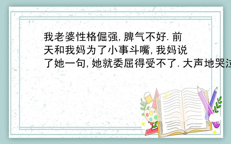 我老婆性格倔强,脾气不好.前天和我妈为了小事斗嘴,我妈说了她一句,她就委屈得受不了.大声地哭泣和诉苦,不会讲究点分寸.本来我父母给我们看孩子,就很不容易了,可老婆还不领情.让我夹在