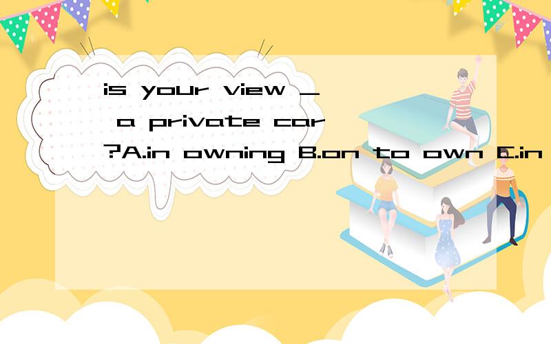 is your view _ a private car?A.in owning B.on to own C.in to own D.on owning