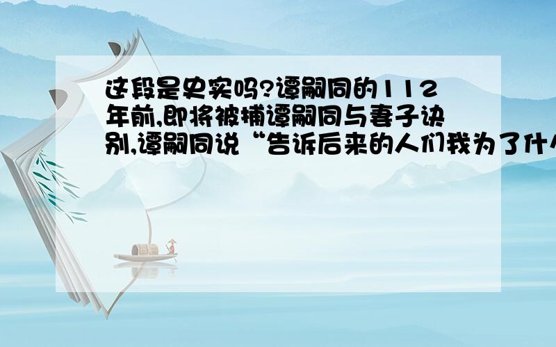 这段是史实吗?谭嗣同的112年前,即将被捕谭嗣同与妻子诀别,谭嗣同说“告诉后来的人们我为了什么而死”,谭妻说“可是我们还没有孩子”,一向强硬的谭嗣同一下子哽咽了,说出了最绝望的一